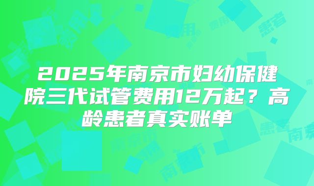 2025年南京市妇幼保健院三代试管费用12万起？高龄患者真实账单