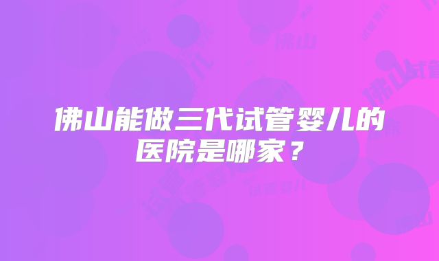 佛山能做三代试管婴儿的医院是哪家?