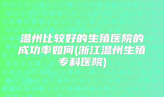 温州比较好的生殖医院的成功率如何(浙江温州生殖专科医院)