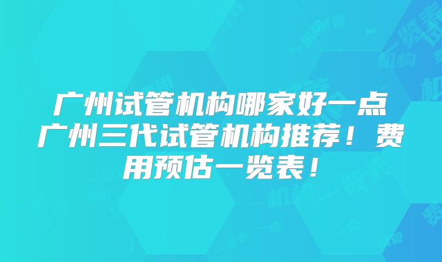 广州试管机构哪家好一点广州三代试管机构推荐！费用预估一览表！
