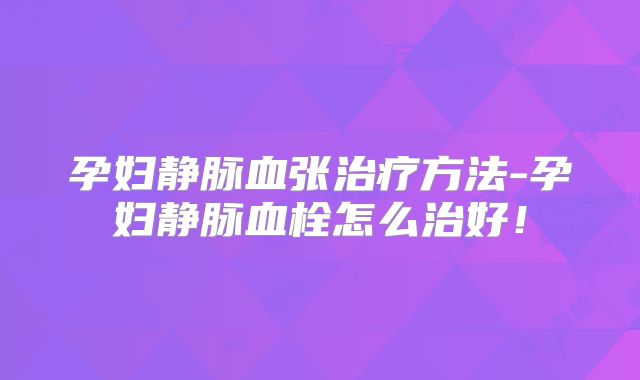 孕妇静脉血张治疗方法-孕妇静脉血栓怎么治好!