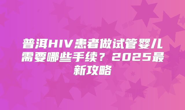 普洱HIV患者做试管婴儿需要哪些手续？2025最新攻略