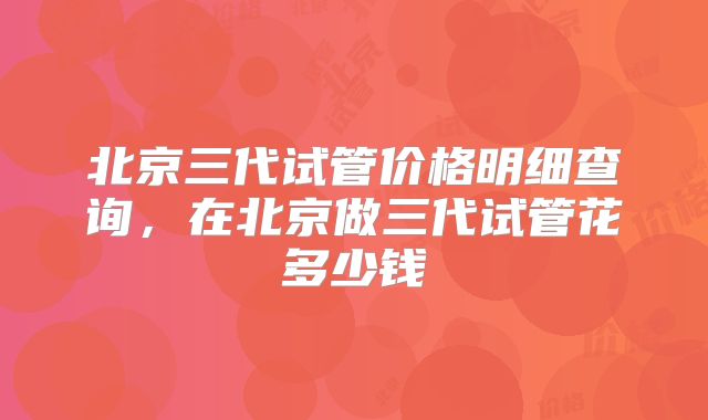 北京三代试管价格明细查询，在北京做三代试管花多少钱