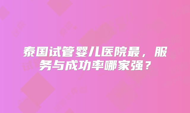 泰国试管婴儿医院最，服务与成功率哪家强？