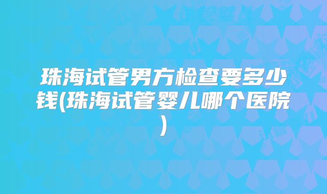 珠海试管男方检查要多少钱(珠海试管婴儿哪个医院)