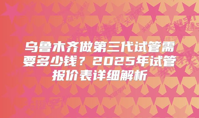 乌鲁木齐做第三代试管需要多少钱？2025年试管报价表详细解析