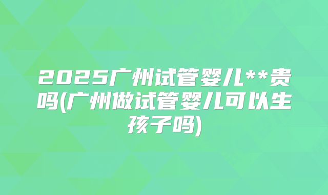 2025广州试管婴儿**贵吗(广州做试管婴儿可以生孩子吗)