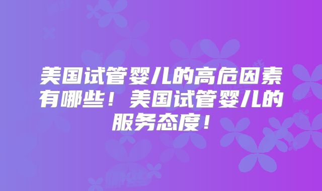 美国试管婴儿的高危因素有哪些！美国试管婴儿的服务态度！
