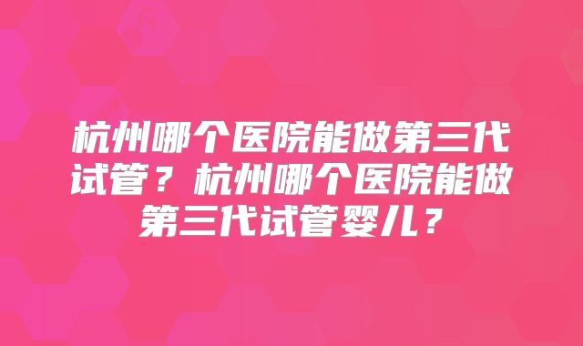 杭州哪个医院能做第三代试管？杭州哪个医院能做第三代试管婴儿？