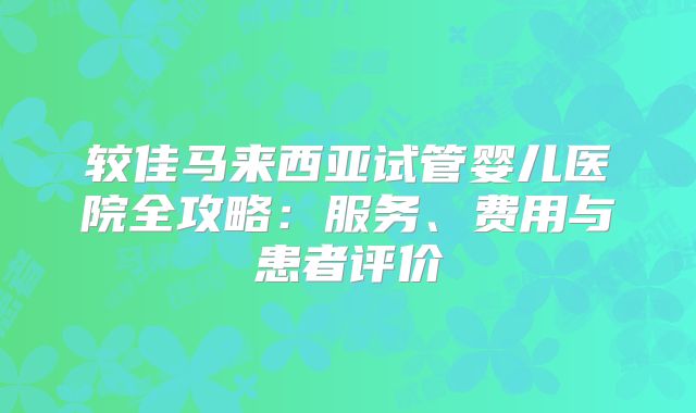 较佳马来西亚试管婴儿医院全攻略:服务、费用与患者评价