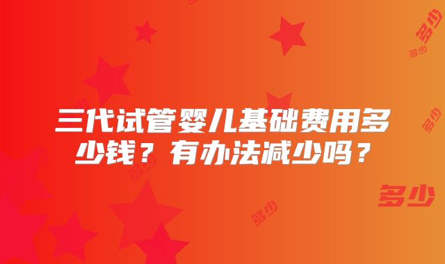 三代试管婴儿基础费用多少钱?有办法减少吗?
