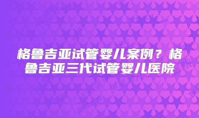 格鲁吉亚试管婴儿案例？格鲁吉亚三代试管婴儿医院
