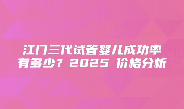 江门三代试管婴儿成功率有多少？2025⁮价格分析