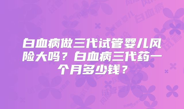 白血病做三代试管婴儿风险大吗？白血病三代药一个月多少钱？