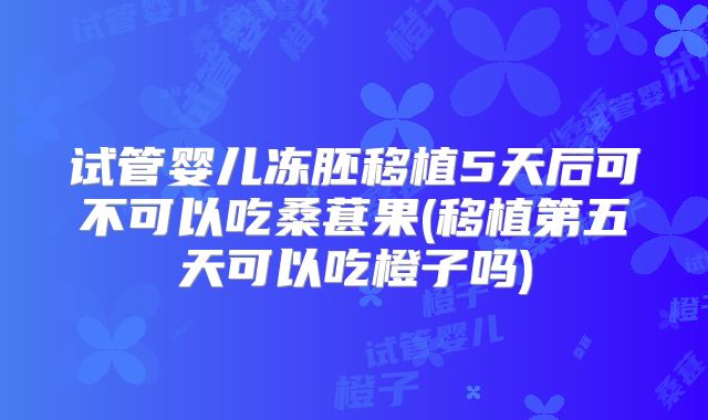 试管婴儿冻胚移植5天后可不可以吃桑葚果(移植第五天可以吃橙子吗)