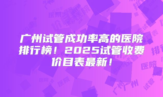 广州试管成功率高的医院排行榜!2025试管收费价目表最新!