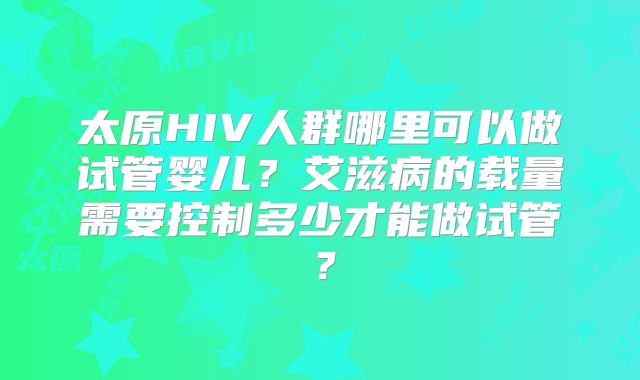 太原HIV人群哪里可以做试管婴儿？艾滋病的载量需要控制多少才能做试管？