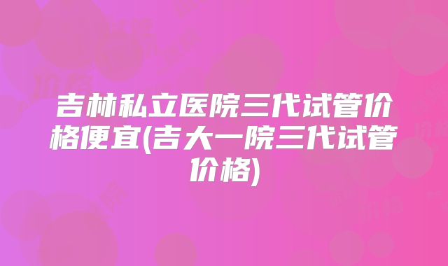 吉林私立医院三代试管价格便宜(吉大一院三代试管价格)