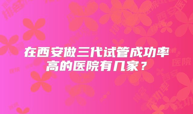 在西安做三代试管成功率高的医院有几家？