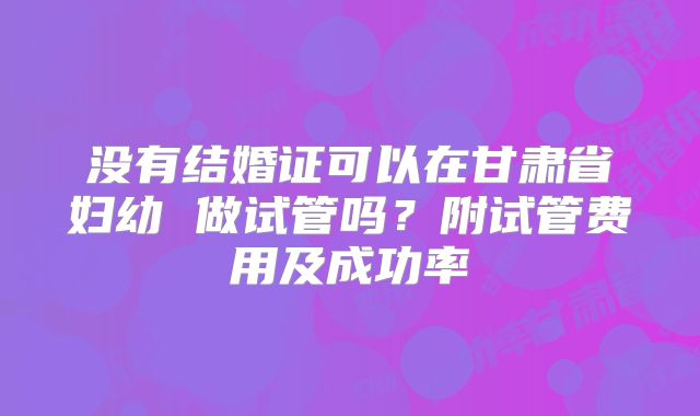 没有结婚证可以在甘肃省妇幼 做试管吗？附试管费用及成功率