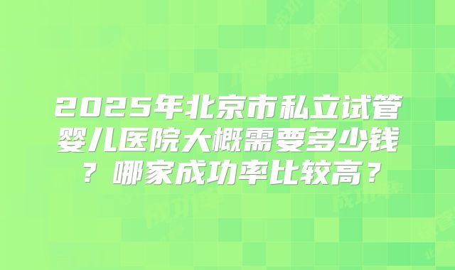 2025年北京市私立试管婴儿医院大概需要多少钱?哪家成功率比较高?