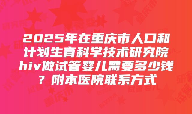2025年在重庆市人口和计划生育科学技术研究院hiv做试管婴儿需要多少钱?附本医院联系方式