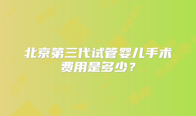 北京第三代试管婴儿手术费用是多少？