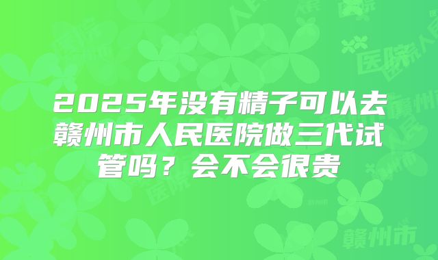 2025年没有精子可以去赣州市人民医院做三代试管吗?会不会很贵
