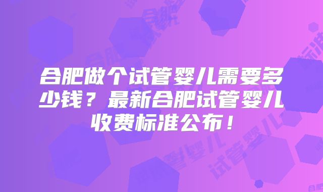 合肥做个试管婴儿需要多少钱？最新合肥试管婴儿收费标准公布！