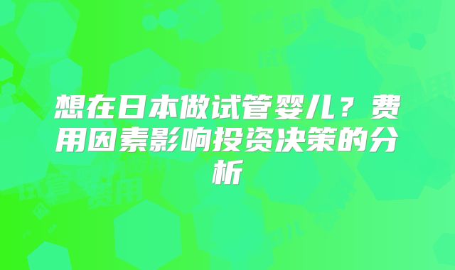 想在日本做试管婴儿？费用因素影响投资决策的分析