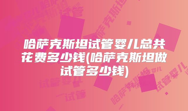 哈萨克斯坦试管婴儿总共花费多少钱(哈萨克斯坦做试管多少钱)