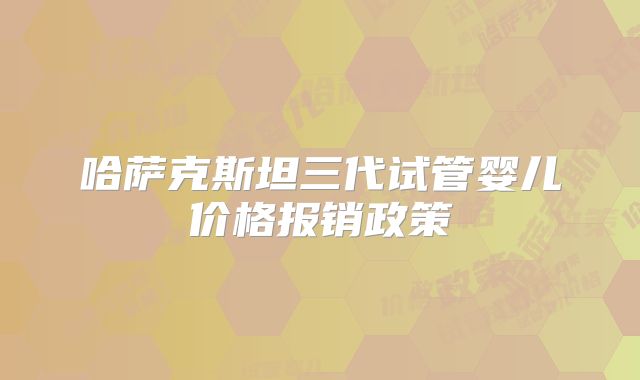 哈萨克斯坦三代试管婴儿价格报销政策