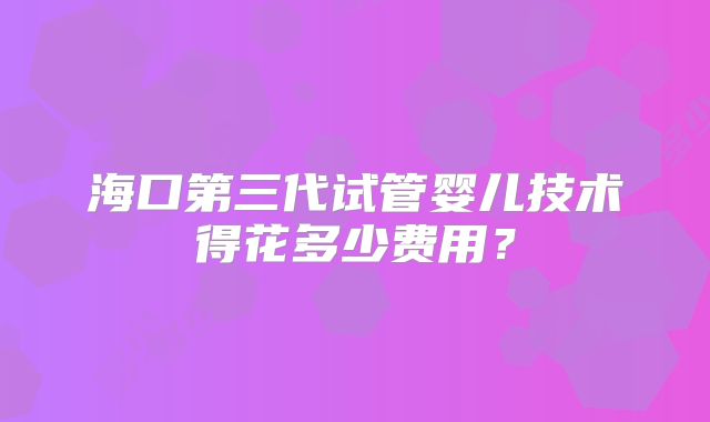 海口第三代试管婴儿技术得花多少费用？