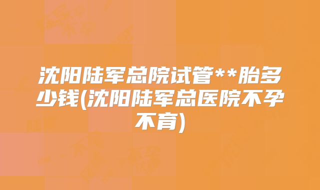 沈阳陆军总院试管**胎多少钱(沈阳陆军总医院不孕不育)