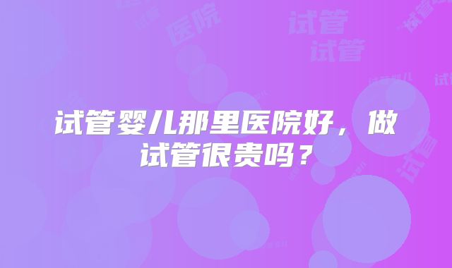 试管婴儿那里医院好,做试管很贵吗?