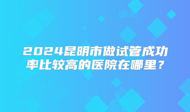 2024昆明市做试管成功率比较高的医院在哪里？