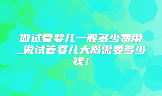 做试管婴儿一般多少费用_做试管婴儿大概需要多少钱！