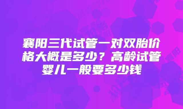 襄阳三代试管一对双胎价格大概是多少？高龄试管婴儿一般要多少钱