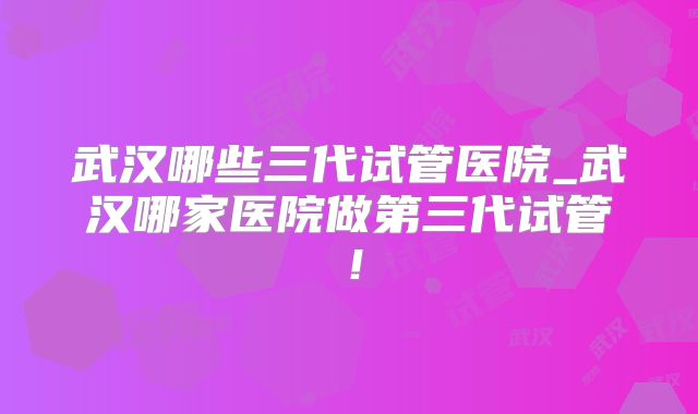 武汉哪些三代试管医院_武汉哪家医院做第三代试管！