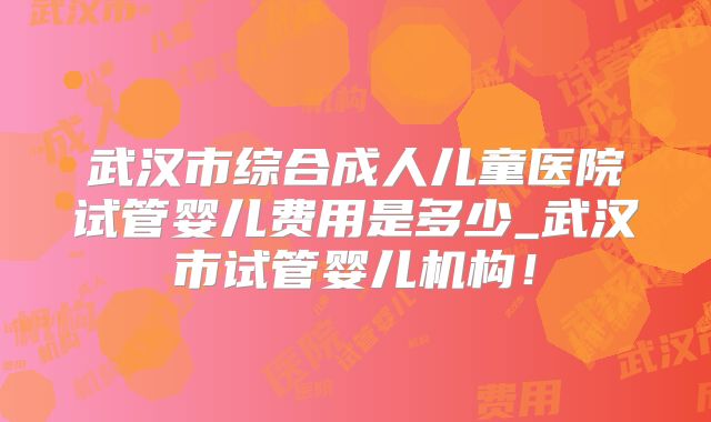 武汉市综合成人儿童医院试管婴儿费用是多少_武汉市试管婴儿机构！