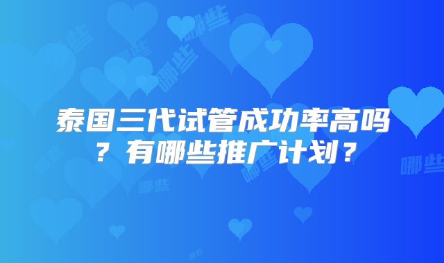 泰国三代试管成功率高吗？有哪些推广计划？