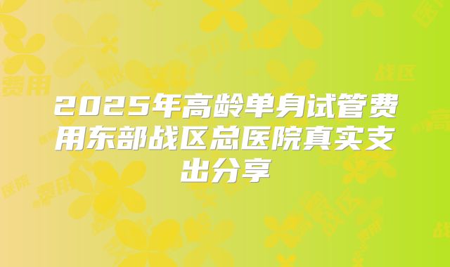 2025年高龄单身试管费用东部战区总医院真实支出分享