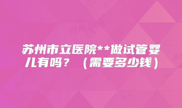 苏州市立医院**做试管婴儿有吗？（需要多少钱）