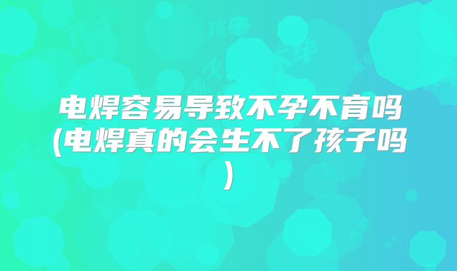 电焊容易导致不孕不育吗(电焊真的会生不了孩子吗)