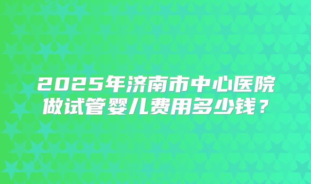 2025年济南市中心医院做试管婴儿费用多少钱？