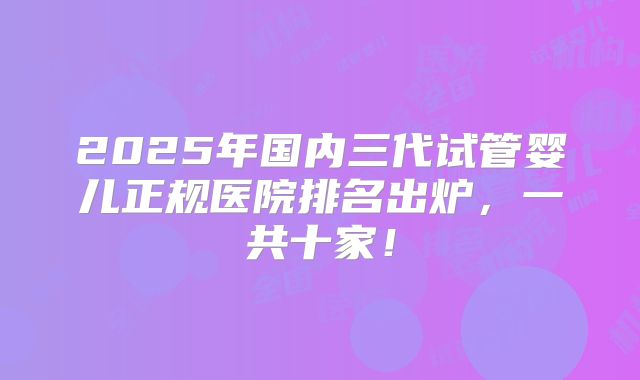 2025年国内三代试管婴儿正规医院排名出炉,一共十家!