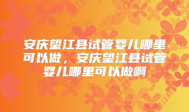 安庆望江县试管婴儿哪里可以做,安庆望江县试管婴儿哪里可以做啊