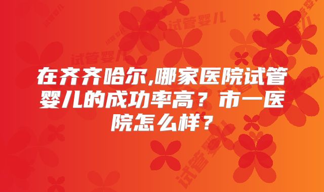 在齐齐哈尔,哪家医院试管婴儿的成功率高？市一医院怎么样？