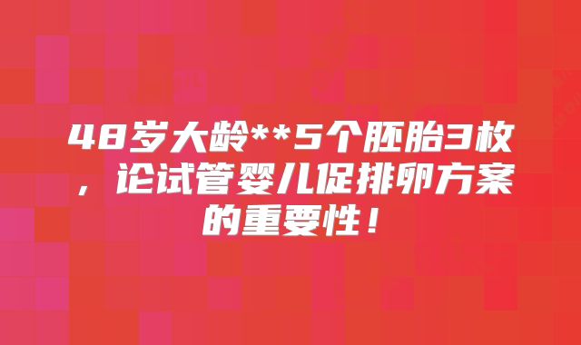 48岁大龄**5个胚胎3枚，论试管婴儿促排卵方案的重要性！