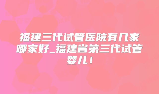 福建三代试管医院有几家哪家好_福建省第三代试管婴儿！
